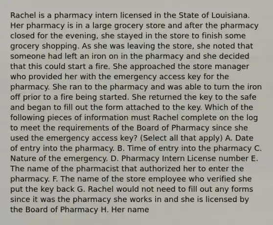 Rachel is a pharmacy intern licensed in the State of Louisiana. Her pharmacy is in a large grocery store and after the pharmacy closed for the evening, she stayed in the store to finish some grocery shopping. As she was leaving the store, she noted that someone had left an iron on in the pharmacy and she decided that this could start a fire. She approached the store manager who provided her with the emergency access key for the pharmacy. She ran to the pharmacy and was able to turn the iron off prior to a fire being started. She returned the key to the safe and began to fill out the form attached to the key. Which of the following pieces of information must Rachel complete on the log to meet the requirements of the Board of Pharmacy since she used the emergency access key? (Select all that apply) A. Date of entry into the pharmacy. B. Time of entry into the pharmacy C. Nature of the emergency. D. Pharmacy Intern License number E. The name of the pharmacist that authorized her to enter the pharmacy. F. The name of the store employee who verified she put the key back G. Rachel would not need to fill out any forms since it was the pharmacy she works in and she is licensed by the Board of Pharmacy H. Her name