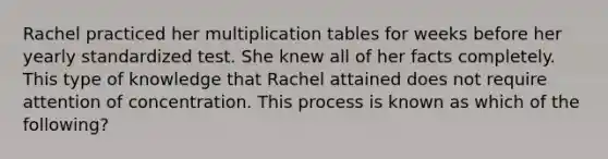 Rachel practiced her multiplication tables for weeks before her yearly standardized test. She knew all of her facts completely. This type of knowledge that Rachel attained does not require attention of concentration. This process is known as which of the following?