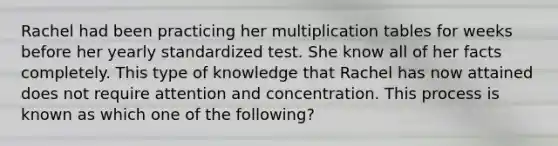 Rachel had been practicing her multiplication tables for weeks before her yearly standardized test. She know all of her facts completely. This type of knowledge that Rachel has now attained does not require attention and concentration. This process is known as which one of the following?