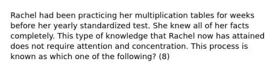 Rachel had been practicing her multiplication tables for weeks before her yearly standardized test. She knew all of her facts completely. This type of knowledge that Rachel now has attained does not require attention and concentration. This process is known as which one of the following? (8)