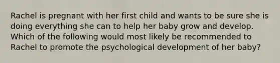 Rachel is pregnant with her first child and wants to be sure she is doing everything she can to help her baby grow and develop. Which of the following would most likely be recommended to Rachel to promote the psychological development of her baby?