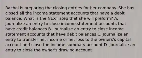 Rachel is preparing the <a href='https://www.questionai.com/knowledge/kosjhwC4Ps-closing-entries' class='anchor-knowledge'>closing entries</a> for her company. She has closed all the <a href='https://www.questionai.com/knowledge/kCPMsnOwdm-income-statement' class='anchor-knowledge'>income statement</a> accounts that have a debit balance. What is the NEXT step that she will preform? A. Journalize an entry to close income statement accounts that have credit balances B. Journalize an entry to close income statement accounts that have debit balances C. Journalize an entry to transfer net income or net loss to the owners's capital account and close the income summary account D. Journalize an entry to close the owner's drawing account