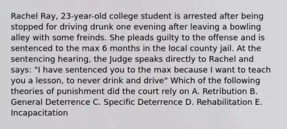 Rachel Ray, 23-year-old college student is arrested after being stopped for driving drunk one evening after leaving a bowling alley with some freinds. She pleads guilty to the offense and is sentenced to the max 6 months in the local county jail. At the sentencing hearing, the Judge speaks directly to Rachel and says: "I have sentenced you to the max because I want to teach you a lesson, to never drink and drive" Which of the following theories of punishment did the court rely on A. Retribution B. General Deterrence C. Specific Deterrence D. Rehabilitation E. Incapacitation