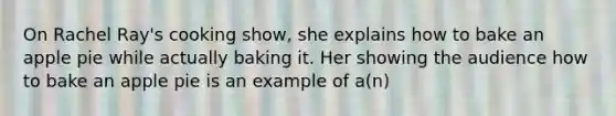 On Rachel Ray's cooking show, she explains how to bake an apple pie while actually baking it. Her showing the audience how to bake an apple pie is an example of a(n)