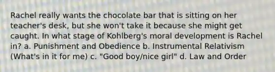 Rachel really wants the chocolate bar that is sitting on her teacher's desk, but she won't take it because she might get caught. In what stage of Kohlberg's moral development is Rachel in? a. Punishment and Obedience b. Instrumental Relativism (What's in it for me) c. "Good boy/nice girl" d. Law and Order