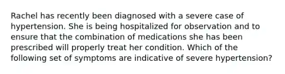 Rachel has recently been diagnosed with a severe case of hypertension. She is being hospitalized for observation and to ensure that the combination of medications she has been prescribed will properly treat her condition. Which of the following set of symptoms are indicative of severe​ hypertension?