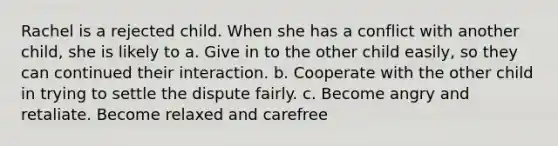 Rachel is a rejected child. When she has a conflict with another child, she is likely to a. Give in to the other child easily, so they can continued their interaction. b. Cooperate with the other child in trying to settle the dispute fairly. c. Become angry and retaliate. Become relaxed and carefree