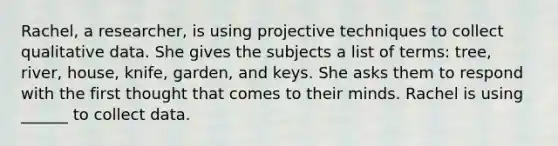 Rachel, a researcher, is using projective techniques to collect qualitative data. She gives the subjects a list of terms: tree, river, house, knife, garden, and keys. She asks them to respond with the first thought that comes to their minds. Rachel is using ______ to collect data.