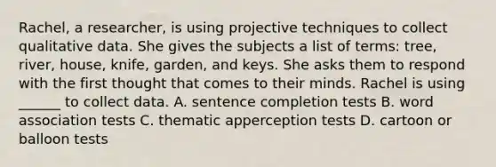 Rachel, a researcher, is using projective techniques to collect qualitative data. She gives the subjects a list of terms: tree, river, house, knife, garden, and keys. She asks them to respond with the first thought that comes to their minds. Rachel is using ______ to collect data. A. sentence completion tests B. word association tests C. thematic apperception tests D. cartoon or balloon tests