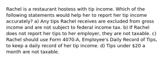 Rachel is a restaurant hostess with tip income. Which of the following statements would help her to report her tip income accurately? a) Any tips Rachel receives are excluded from gross income and are not subject to federal income tax. b) If Rachel does not report her tips to her employer, they are not taxable. c) Rachel should use Form 4070-A, Employee's Daily Record of Tips, to keep a daily record of her tip income. d) Tips under 20 a month are not taxable.