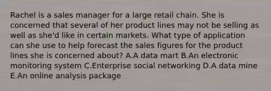 Rachel is a sales manager for a large retail chain. She is concerned that several of her product lines may not be selling as well as​ she'd like in certain markets. What type of application can she use to help forecast the sales figures for the product lines she is concerned​ about? A.A data mart B.An electronic monitoring system C.Enterprise social networking D.A data mine E.An online analysis package