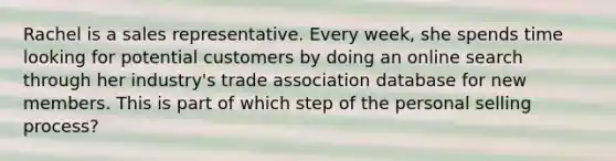 Rachel is a sales representative. Every week, she spends time looking for potential customers by doing an online search through her industry's trade association database for new members. This is part of which step of the personal selling process?