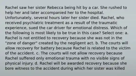 Rachel saw her sister Rebecca being hit by a car. She rushed to help her and later accompanied her to the hospital. Unfortunately, several hours later her sister died. Rachel, who received psychiatric treatment as a result of the traumatic experience, sued the car driver for emotional distress. Which of the following is most likely to be true in this case? Select one: a. Rachel is not entitled to recovery because she was not in the "zone of danger" created by the negligent act. b. The courts will allow recovery for battery because Rachel is related to the victim of the accident. c. The courts will not allow recovery because Rachel suffered only emotional trauma with no visible signs of physical injury. d. Rachel will be awarded recovery because she bore witness to the accident during which her sister was killed