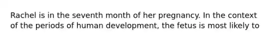 Rachel is in the seventh month of her pregnancy. In the context of the periods of human development, the fetus is most likely to