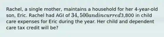 Rachel, a single mother, maintains a household for her 4-year-old son, Eric. Rachel had AGI of 34,500 and incurred3,800 in child care expenses for Eric during the year. Her child and dependent care tax credit will be?