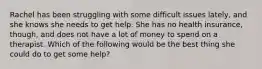 Rachel has been struggling with some difficult issues lately, and she knows she needs to get help. She has no health insurance, though, and does not have a lot of money to spend on a therapist. Which of the following would be the best thing she could do to get some help?