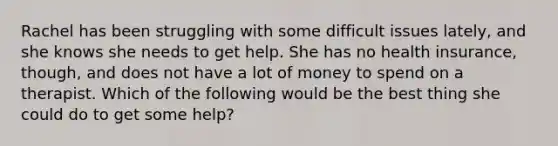 Rachel has been struggling with some difficult issues lately, and she knows she needs to get help. She has no health insurance, though, and does not have a lot of money to spend on a therapist. Which of the following would be the best thing she could do to get some help?