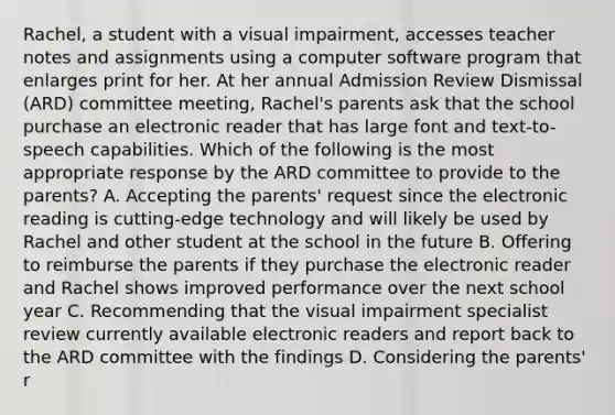 Rachel, a student with a visual impairment, accesses teacher notes and assignments using a computer software program that enlarges print for her. At her annual Admission Review Dismissal (ARD) committee meeting, Rachel's parents ask that the school purchase an electronic reader that has large font and text-to-speech capabilities. Which of the following is the most appropriate response by the ARD committee to provide to the parents? A. Accepting the parents' request since the electronic reading is cutting-edge technology and will likely be used by Rachel and other student at the school in the future B. Offering to reimburse the parents if they purchase the electronic reader and Rachel shows improved performance over the next school year C. Recommending that the visual impairment specialist review currently available electronic readers and report back to the ARD committee with the findings D. Considering the parents' r