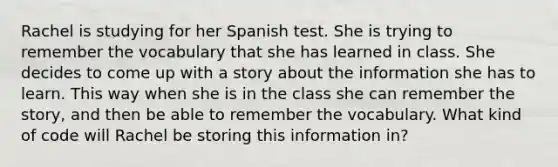 Rachel is studying for her Spanish test. She is trying to remember the vocabulary that she has learned in class. She decides to come up with a story about the information she has to learn. This way when she is in the class she can remember the story, and then be able to remember the vocabulary. What kind of code will Rachel be storing this information in?