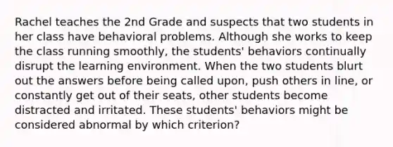 Rachel teaches the 2nd Grade and suspects that two students in her class have behavioral problems. Although she works to keep the class running smoothly, the students' behaviors continually disrupt the learning environment. When the two students blurt out the answers before being called upon, push others in line, or constantly get out of their seats, other students become distracted and irritated. These students' behaviors might be considered abnormal by which criterion?