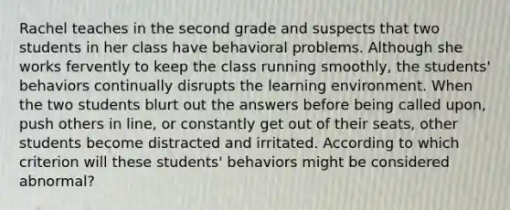 Rachel teaches in the second grade and suspects that two students in her class have behavioral problems. Although she works fervently to keep the class running smoothly, the students' behaviors continually disrupts the learning environment. When the two students blurt out the answers before being called upon, push others in line, or constantly get out of their seats, other students become distracted and irritated. According to which criterion will these students' behaviors might be considered abnormal?