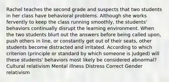 Rachel teaches the second grade and suspects that two students in her class have behavioral problems. Although she works fervently to keep the class running smoothly, the students' behaviors continually disrupt the learning environment. When the two students blurt out the answers before being called upon, push others in line, or constantly get out of their seats, other students become distracted and irritated. According to which criterion (principle or standard by which someone is judged) will these students' behaviors most likely be considered abnormal? Cultural relativism Mental illness Distress Correct Gender relativism