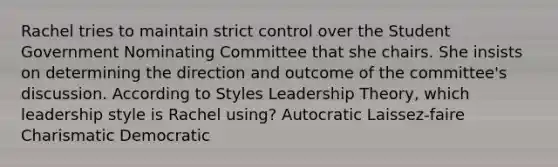 Rachel tries to maintain strict control over the Student Government Nominating Committee that she chairs. She insists on determining the direction and outcome of the committee's discussion. According to Styles Leadership Theory, which leadership style is Rachel using? Autocratic Laissez-faire Charismatic Democratic