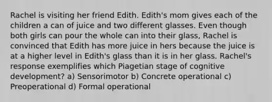 Rachel is visiting her friend Edith. Edith's mom gives each of the children a can of juice and two different glasses. Even though both girls can pour the whole can into their glass, Rachel is convinced that Edith has more juice in hers because the juice is at a higher level in Edith's glass than it is in her glass. Rachel's response exemplifies which Piagetian stage of cognitive development? a) Sensorimotor b) Concrete operational c) Preoperational d) Formal operational