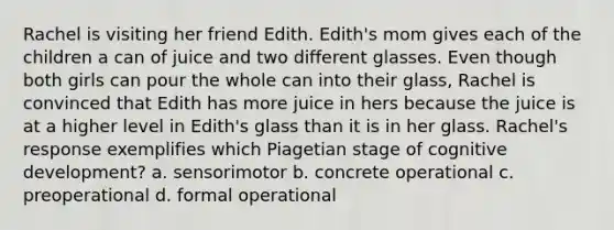 Rachel is visiting her friend Edith. Edith's mom gives each of the children a can of juice and two different glasses. Even though both girls can pour the whole can into their glass, Rachel is convinced that Edith has more juice in hers because the juice is at a higher level in Edith's glass than it is in her glass. Rachel's response exemplifies which Piagetian stage of cognitive development? a. sensorimotor b. concrete operational c. preoperational d. formal operational