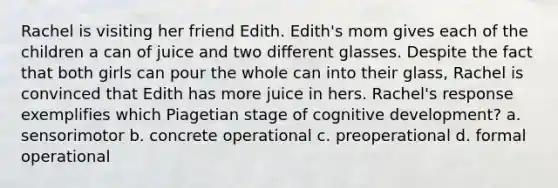 Rachel is visiting her friend Edith. Edith's mom gives each of the children a can of juice and two different glasses. Despite the fact that both girls can pour the whole can into their glass, Rachel is convinced that Edith has more juice in hers. Rachel's response exemplifies which Piagetian stage of cognitive development? a. sensorimotor b. concrete operational c. preoperational d. formal operational