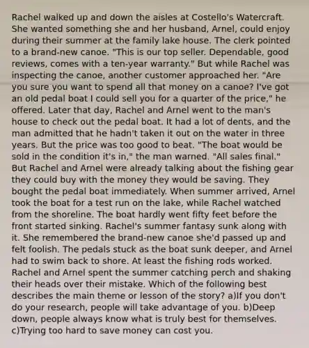 Rachel walked up and down the aisles at Costello's Watercraft. She wanted something she and her husband, Arnel, could enjoy during their summer at the family lake house. The clerk pointed to a brand-new canoe. "This is our top seller. Dependable, good reviews, comes with a ten-year warranty." But while Rachel was inspecting the canoe, another customer approached her. "Are you sure you want to spend all that money on a canoe? I've got an old pedal boat I could sell you for a quarter of the price," he offered. Later that day, Rachel and Arnel went to the man's house to check out the pedal boat. It had a lot of dents, and the man admitted that he hadn't taken it out on the water in three years. But the price was too good to beat. "The boat would be sold in the condition it's in," the man warned. "All sales final." But Rachel and Arnel were already talking about the fishing gear they could buy with the money they would be saving. They bought the pedal boat immediately. When summer arrived, Arnel took the boat for a test run on the lake, while Rachel watched from the shoreline. The boat hardly went fifty feet before the front started sinking. Rachel's summer fantasy sunk along with it. She remembered the brand-new canoe she'd passed up and felt foolish. The pedals stuck as the boat sunk deeper, and Arnel had to swim back to shore. At least the fishing rods worked. Rachel and Arnel spent the summer catching perch and shaking their heads over their mistake. Which of the following best describes the main theme or lesson of the story? a)If you don't do your research, people will take advantage of you. b)Deep down, people always know what is truly best for themselves. c)Trying too hard to save money can cost you.