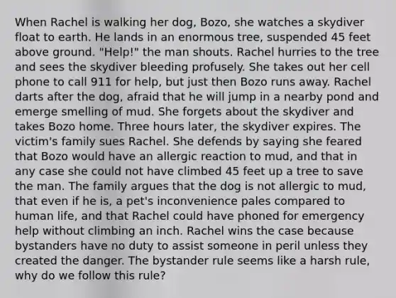 When Rachel is walking her dog, Bozo, she watches a skydiver float to earth. He lands in an enormous tree, suspended 45 feet above ground. "Help!" the man shouts. Rachel hurries to the tree and sees the skydiver bleeding profusely. She takes out her cell phone to call 911 for help, but just then Bozo runs away. Rachel darts after the dog, afraid that he will jump in a nearby pond and emerge smelling of mud. She forgets about the skydiver and takes Bozo home. Three hours later, the skydiver expires. The victim's family sues Rachel. She defends by saying she feared that Bozo would have an allergic reaction to mud, and that in any case she could not have climbed 45 feet up a tree to save the man. The family argues that the dog is not allergic to mud, that even if he is, a pet's inconvenience pales compared to human life, and that Rachel could have phoned for emergency help without climbing an inch. Rachel wins the case because bystanders have no duty to assist someone in peril unless they created the danger. The bystander rule seems like a harsh rule, why do we follow this rule?