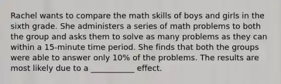 Rachel wants to compare the math skills of boys and girls in the sixth grade. She administers a series of math problems to both the group and asks them to solve as many problems as they can within a 15-minute time period. She finds that both the groups were able to answer only 10% of the problems. The results are most likely due to a ___________ effect.