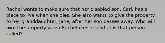 Rachel wants to make sure that her disabled son, Carl, has a place to live when she dies. She also wants to give the property to her granddaughter, Jane, after her son passes away. Who will own the property when Rachel dies and what is that person called?