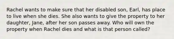 Rachel wants to make sure that her disabled son, Earl, has place to live when she dies. She also wants to give the property to her daughter, Jane, after her son passes away. Who will own the property when Rachel dies and what is that person called?