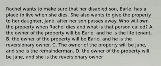 Rachel wants to make sure that her disabled son, Earle, has a place to live when she dies. She also wants to give the property to her daughter, Jane, after her son passes away. Who will own the property when Rachel dies and what is that person called? A. the owner of the property will be Earle, and he is the life tenant. B. the owner of the property will be Earle, and he is the reversionary owner. C. The owner of the property will be Jane, and she is the remainderman. D. the owner of the property will be Jane, and she is the reversionary owner