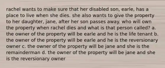 rachel wants to make sure that her disabled son, earle, has a place to live when she dies. she also wants to give the property to her daughter, jane, after her son passes away. who will own the property when rachel dies and what is that person called? a. the owner of the property will be earle and he is the life tenant b. the owner of the property will be earle and he is the reversionary owner c. the owner of the property will be jane and she is the remainderman d. the owner of the property will be jane and she is the reversionary owner