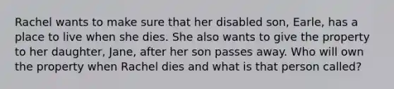 Rachel wants to make sure that her disabled son, Earle, has a place to live when she dies. She also wants to give the property to her daughter, Jane, after her son passes away. Who will own the property when Rachel dies and what is that person called?