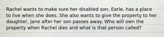 Rachel wants to make sure her disabled son, Earle, has a place to live when she does. She also wants to give the property to her daughter, Jane after her son passes away. Who will own the property when Rachel dies and what is that person called?