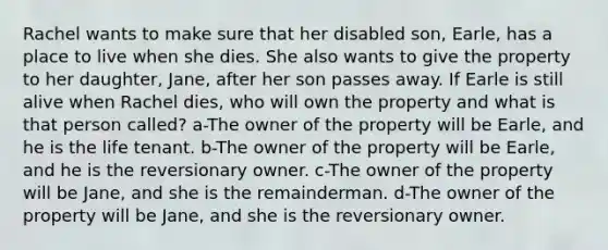 Rachel wants to make sure that her disabled son, Earle, has a place to live when she dies. She also wants to give the property to her daughter, Jane, after her son passes away. If Earle is still alive when Rachel dies, who will own the property and what is that person called? a-The owner of the property will be Earle, and he is the life tenant. b-The owner of the property will be Earle, and he is the reversionary owner. c-The owner of the property will be Jane, and she is the remainderman. d-The owner of the property will be Jane, and she is the reversionary owner.