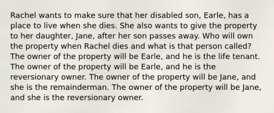 Rachel wants to make sure that her disabled son, Earle, has a place to live when she dies. She also wants to give the property to her daughter, Jane, after her son passes away. Who will own the property when Rachel dies and what is that person called? The owner of the property will be Earle, and he is the life tenant. The owner of the property will be Earle, and he is the reversionary owner. The owner of the property will be Jane, and she is the remainderman. The owner of the property will be Jane, and she is the reversionary owner.