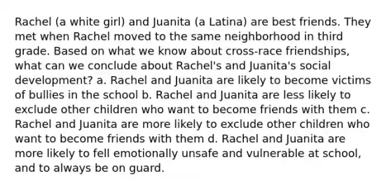 Rachel (a white girl) and Juanita (a Latina) are best friends. They met when Rachel moved to the same neighborhood in third grade. Based on what we know about cross-race friendships, what can we conclude about Rachel's and Juanita's social development? a. Rachel and Juanita are likely to become victims of bullies in the school b. Rachel and Juanita are less likely to exclude other children who want to become friends with them c. Rachel and Juanita are more likely to exclude other children who want to become friends with them d. Rachel and Juanita are more likely to fell emotionally unsafe and vulnerable at school, and to always be on guard.