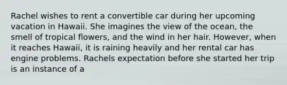 Rachel wishes to rent a convertible car during her upcoming vacation in Hawaii. She imagines the view of the ocean, the smell of tropical flowers, and the wind in her hair. However, when it reaches Hawaii, it is raining heavily and her rental car has engine problems. Rachels expectation before she started her trip is an instance of a