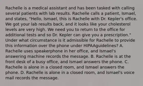 Rachelle is a medical assistant and has been tasked with calling several patients with lab results. Rachelle calls a​ patient, Ismael, and​ states, "Hello,​ Ismael, this is Rachelle with Dr.​ Kepler's office. We got your lab results​ back, and it looks like your cholesterol levels are very high. We need you to return to the office for additional tests and so Dr. Kepler can give you a​ prescription." Under what circumstance is it admissible for Rachelle to provide this information over the phone under HIPAA​guidelines? A. Rachelle uses speakerphone in her​ office, and​ Ismael's answering machine records the message. B. Rachelle is at the front desk of a busy​ office, and Ismael answers the phone. C. Rachelle is alone in a closed​ room, and Ismael answers the phone. D. Rachelle is alone in a closed​ room, and​ Ismael's voice mail records the message.