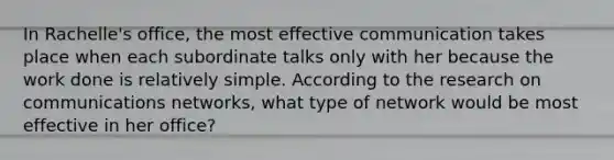 In Rachelle's office, the most effective communication takes place when each subordinate talks only with her because the work done is relatively simple. According to the research on communications networks, what type of network would be most effective in her office?