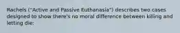 Rachels ("Active and Passive Euthanasia") describes two cases designed to show there's no moral difference between killing and letting die: