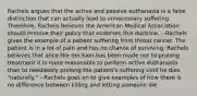 Rachels argues that the active and passive euthanasia is a false distinction that can actually lead to unnecessary suffering. Therefore, Rachels believes the American Medical Association should remove their policy that endorses this doctrine. --Rachels gives the example of a patient suffering from throat cancer. The patient is in a lot of pain and has no chance of surviving. Rachels believes that once the decision has been made not to prolong treatment it is more reasonable to perform active euthanasia than to needlessly prolong the patient's suffering until he dies "naturally." --Rachels goes on to give examples of how there is no difference between killing and letting someone die