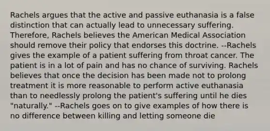 Rachels argues that the active and passive euthanasia is a false distinction that can actually lead to unnecessary suffering. Therefore, Rachels believes the American Medical Association should remove their policy that endorses this doctrine. --Rachels gives the example of a patient suffering from throat cancer. The patient is in a lot of pain and has no chance of surviving. Rachels believes that once the decision has been made not to prolong treatment it is more reasonable to perform active euthanasia than to needlessly prolong the patient's suffering until he dies "naturally." --Rachels goes on to give examples of how there is no difference between killing and letting someone die