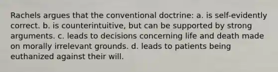 Rachels argues that the conventional doctrine: a. is self-evidently correct. b. is counterintuitive, but can be supported by strong arguments. c. leads to decisions concerning life and death made on morally irrelevant grounds. d. leads to patients being euthanized against their will.