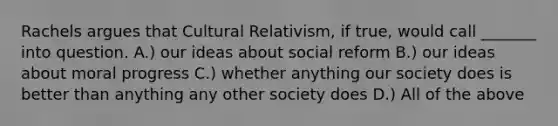 Rachels argues that Cultural Relativism, if true, would call _______ into question. A.) our ideas about social reform B.) our ideas about moral progress C.) whether anything our society does is better than anything any other society does D.) All of the above